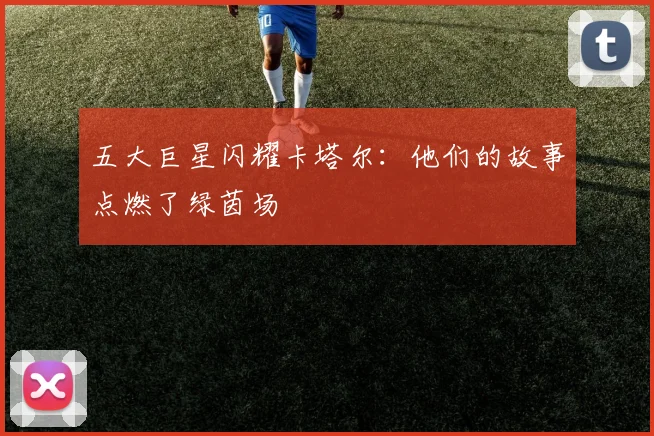 五大巨星闪耀卡塔尔：他们的故事点燃了绿茵场